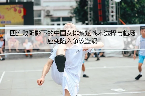 四连败阴影下的中国女排蔡斌战术选择与临场应变陷入争议漩涡